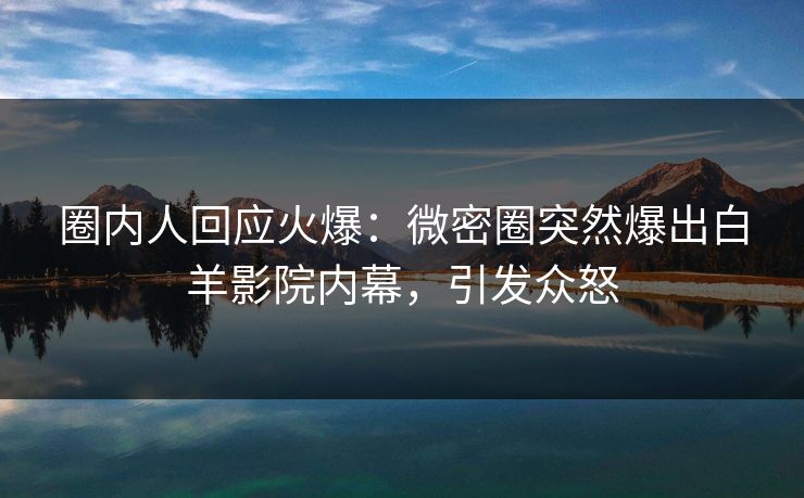 圈内人回应火爆：微密圈突然爆出白羊影院内幕，引发众怒