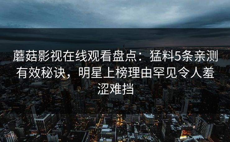 蘑菇影视在线观看盘点：猛料5条亲测有效秘诀，明星上榜理由罕见令人羞涩难挡
