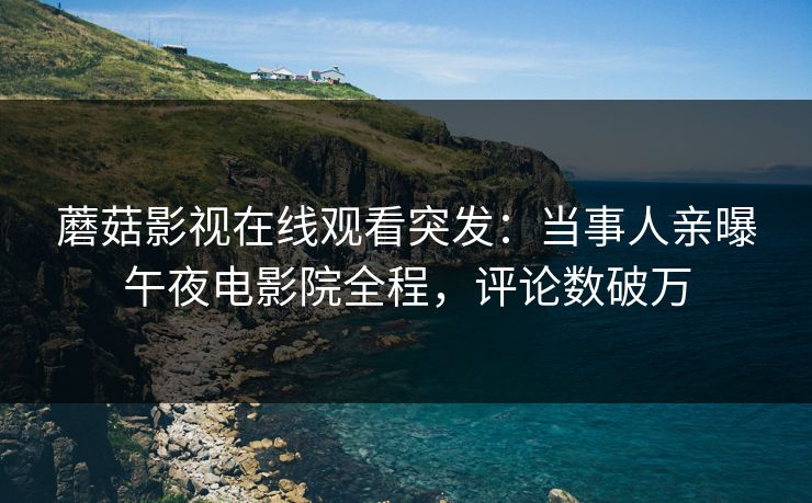 蘑菇影视在线观看突发：当事人亲曝午夜电影院全程，评论数破万