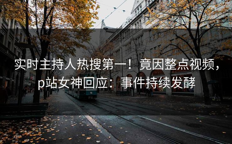 实时主持人热搜第一！竟因整点视频，p站女神回应：事件持续发酵