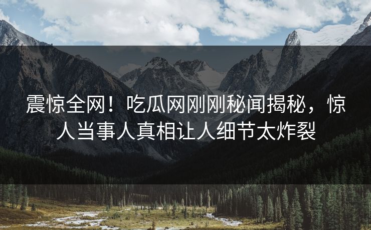 震惊全网！吃瓜网刚刚秘闻揭秘，惊人当事人真相让人细节太炸裂