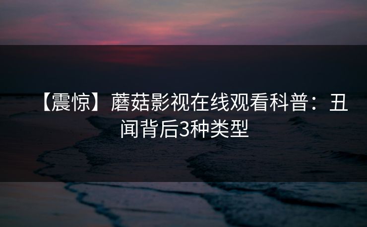 【震惊】蘑菇影视在线观看科普：丑闻背后3种类型