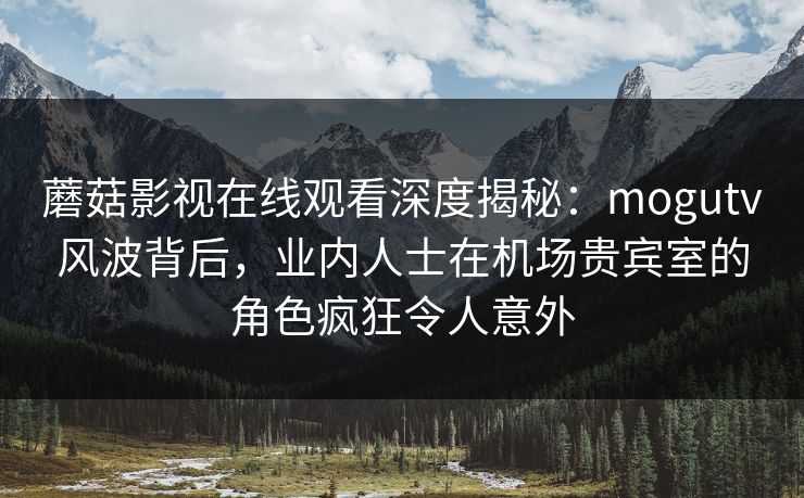 蘑菇影视在线观看深度揭秘：mogutv风波背后，业内人士在机场贵宾室的角色疯狂令人意外
