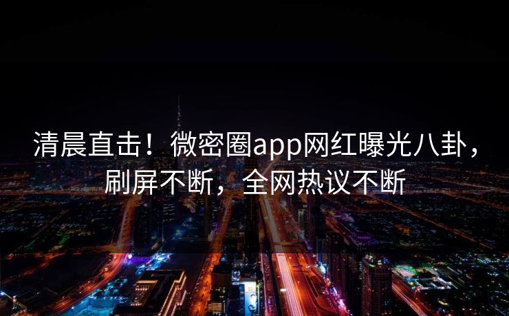 清晨直击！微密圈app网红曝光八卦，刷屏不断，全网热议不断