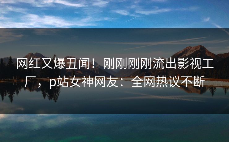 网红又爆丑闻！刚刚刚刚流出影视工厂，p站女神网友：全网热议不断