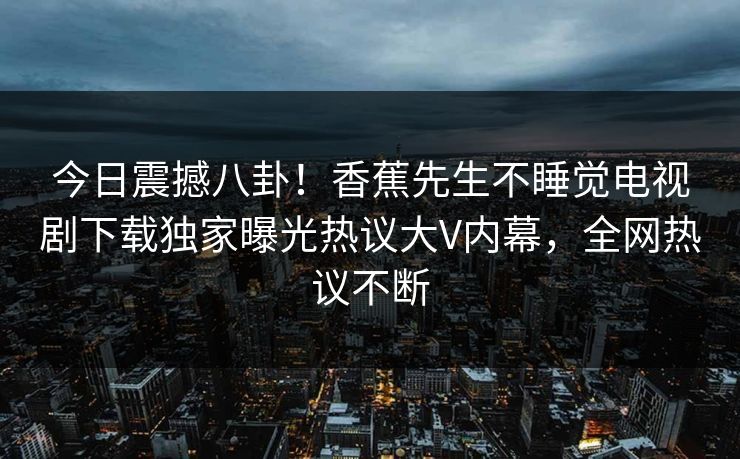 今日震撼八卦！香蕉先生不睡觉电视剧下载独家曝光热议大V内幕，全网热议不断