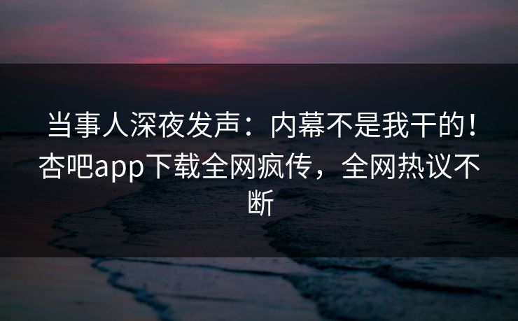 当事人深夜发声：内幕不是我干的！杏吧app下载全网疯传，全网热议不断