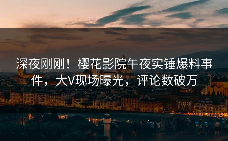 深夜刚刚！樱花影院午夜实锤爆料事件，大V现场曝光，评论数破万