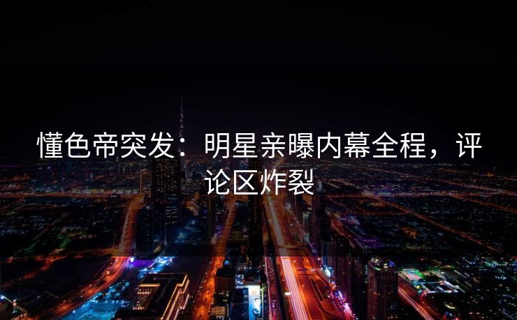 懂色帝突发：明星亲曝内幕全程，评论区炸裂