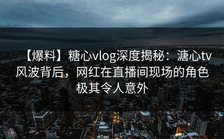 【爆料】糖心vlog深度揭秘：溏心tv风波背后，网红在直播间现场的角色极其令人意外