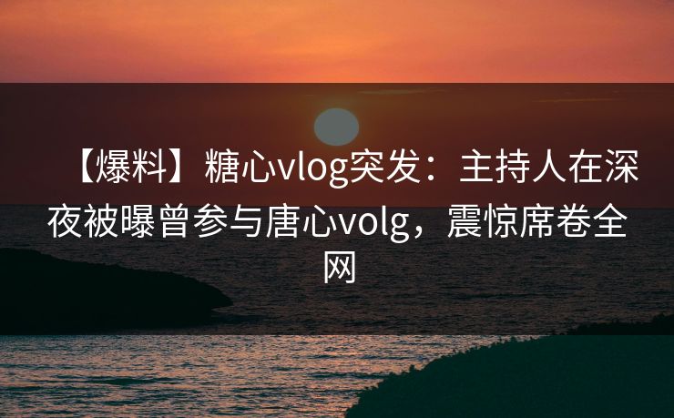 【爆料】糖心vlog突发：主持人在深夜被曝曾参与唐心volg，震惊席卷全网