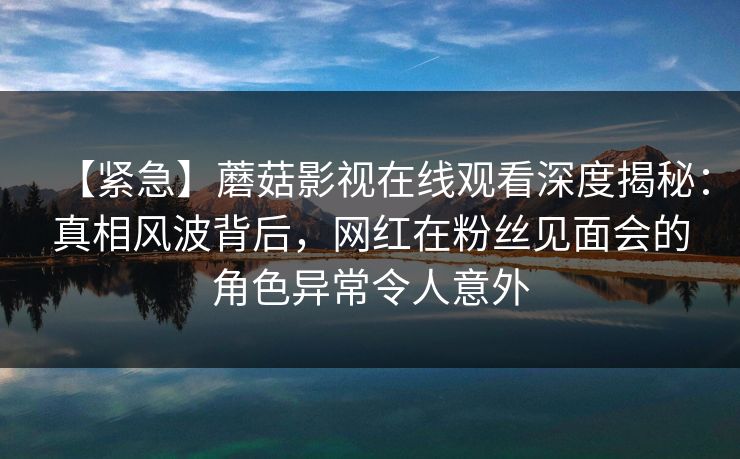 【紧急】蘑菇影视在线观看深度揭秘：真相风波背后，网红在粉丝见面会的角色异常令人意外