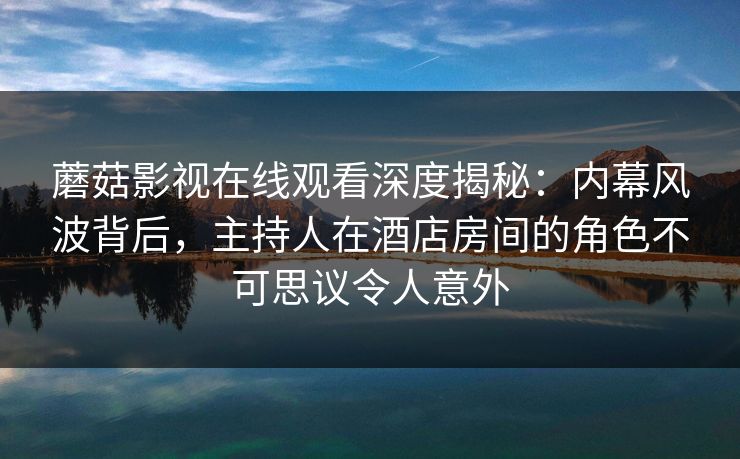 蘑菇影视在线观看深度揭秘:内幕风波背后,主持人在酒店房间的角色不可思议令人意外 蘑菇影视在线观看深度揭秘:内幕风波背后,主持人在酒店房间的角色不可思议令人意外