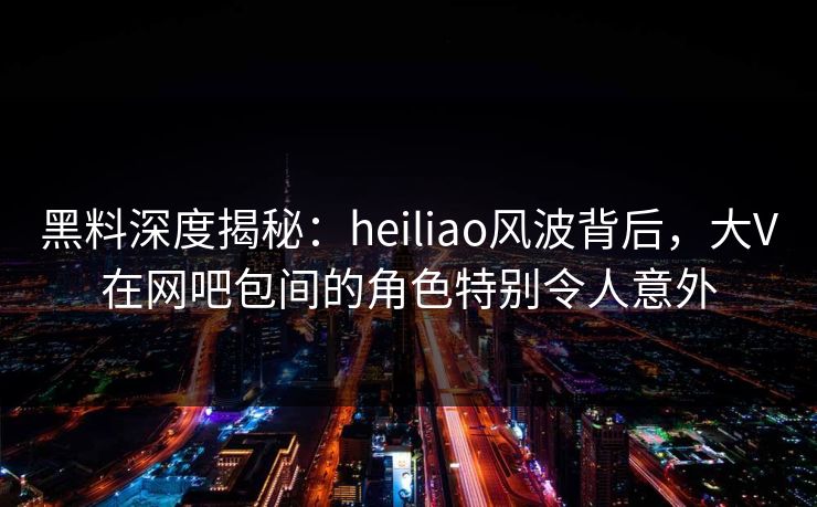 黑料深度揭秘：heiliao风波背后，大V在网吧包间的角色特别令人意外