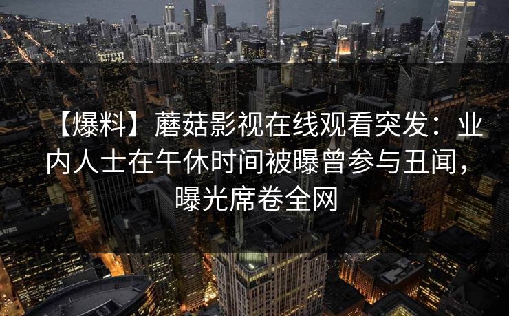 【爆料】蘑菇影视在线观看突发：业内人士在午休时间被曝曾参与丑闻，曝光席卷全网