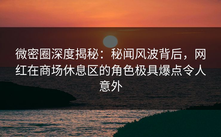 微密圈深度揭秘：秘闻风波背后，网红在商场休息区的角色极具爆点令人意外