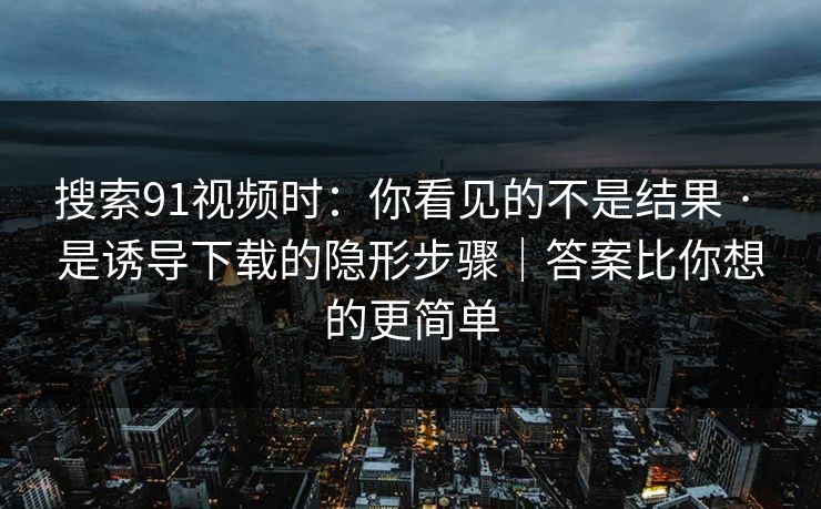 搜索91视频时：你看见的不是结果 · 是诱导下载的隐形步骤｜答案比你想的更简单