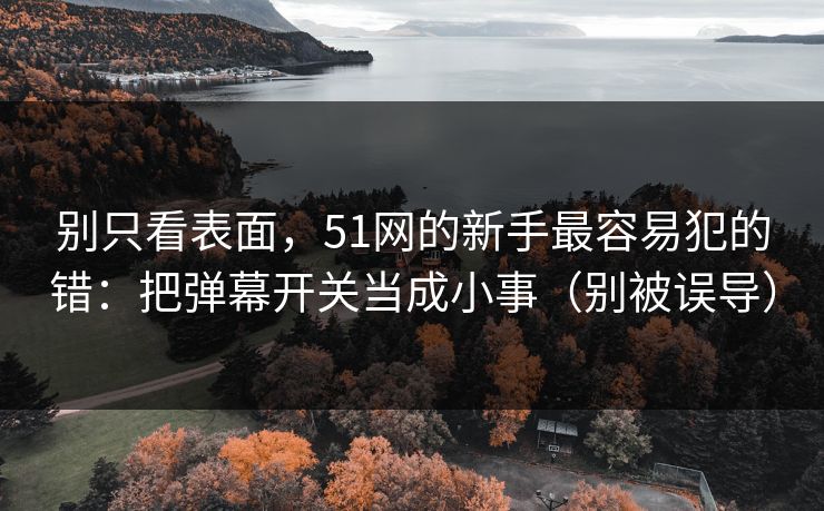 别只看表面，51网的新手最容易犯的错：把弹幕开关当成小事（别被误导）