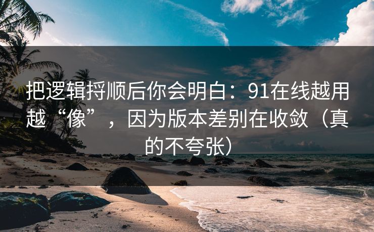 把逻辑捋顺后你会明白:91在线越用越“像”,因为版本差别在收敛(真的不夸张) 把逻辑捋顺后你会明白:91在线越用越“像”,因为版本差别在收敛(真的不夸张)