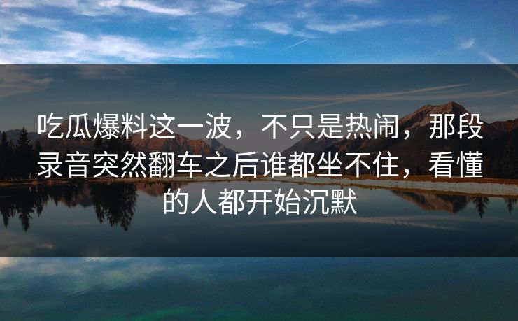 吃瓜爆料这一波,不只是热闹,那段录音突然翻车之后谁都坐不住,看懂的人都开始沉默 吃瓜爆料这一波,不只是热闹,那段录音突然翻车之后谁都坐不住,看懂的人都开始沉默