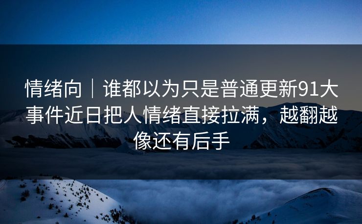 情绪向|谁都以为只是普通更新91大事件近日把人情绪直接拉满,越翻越像还有后手 情绪向|谁都以为只是普通更新91大事件近日把人情绪直接拉满,越翻越像还有后手
