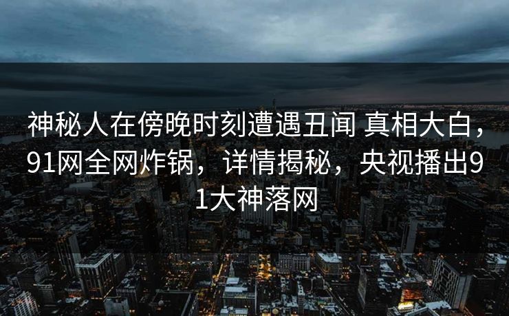 神秘人在傍晚时刻遭遇丑闻 真相大白,91网全网炸锅,详情揭秘,央视播出91大神落网 神秘人在傍晚时刻遭遇丑闻 真相大白,91网全网炸锅,详情揭秘,央视播出91大神落网