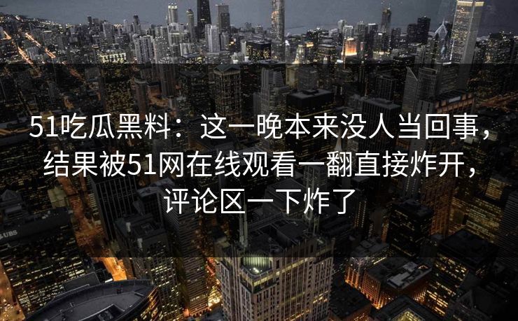 51吃瓜黑料：这一晚本来没人当回事，结果被51网在线观看一翻直接炸开，评论区一下炸了